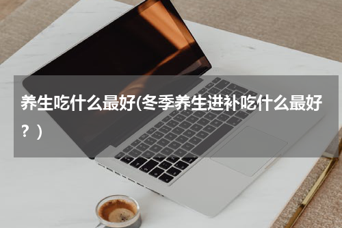 养生吃什么最好(冬季养生进补吃什么最好？)