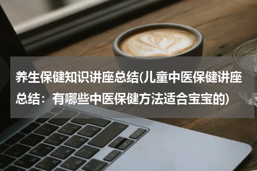 养生保健知识讲座总结(儿童中医保健讲座总结：有哪些中医保健方法适合宝宝的)