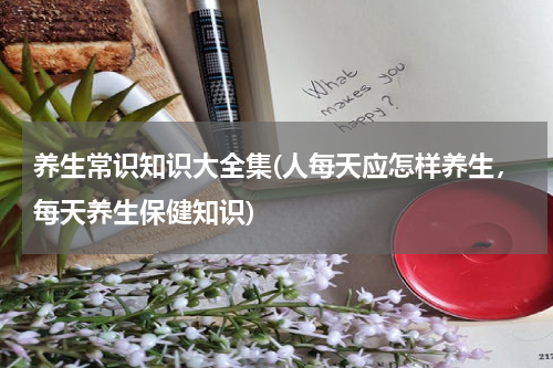养生常识知识大全集(人每天应怎样养生，每天养生保健知识)
