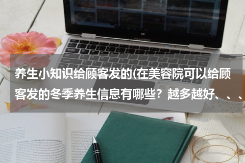养生小知识给顾客发的(在美容院可以给顾客发的冬季养生信息有哪些？越多越好、、、、)