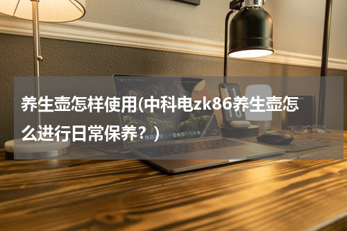 养生壶怎样使用(中科电zk86养生壶怎么进行日常保养？)