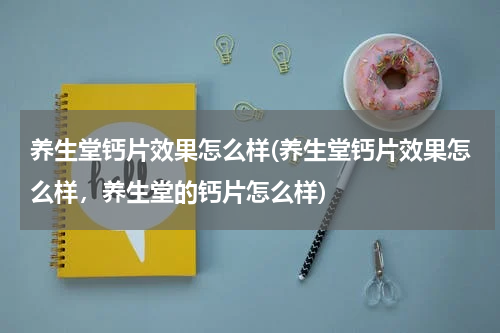 养生堂钙片效果怎么样(养生堂钙片效果怎么样，养生堂的钙片怎么样)