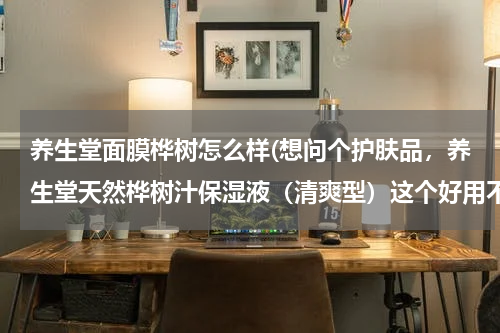 养生堂面膜桦树怎么样(想问个护肤品，养生堂天然桦树汁保湿液（清爽型）这个好用不？)