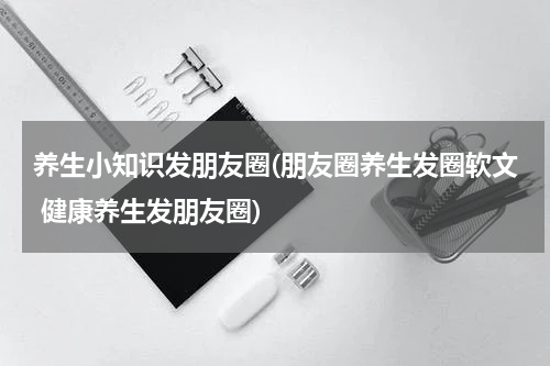 养生小知识发朋友圈(朋友圈养生发圈软文 健康养生发朋友圈)
