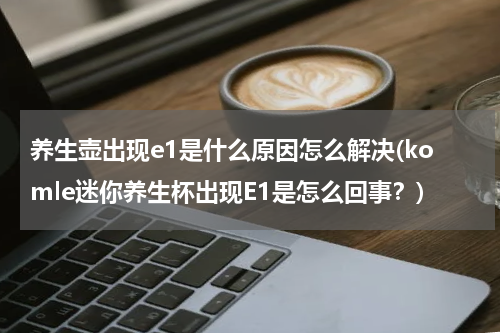 养生壶出现e1是什么原因怎么解决(komle迷你养生杯出现E1是怎么回事？)