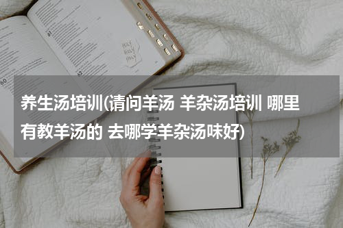 养生汤培训(请问羊汤 羊杂汤培训 哪里有教羊汤的 去哪学羊杂汤味好)