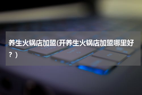 养生火锅店加盟(开养生火锅店加盟哪里好？)
