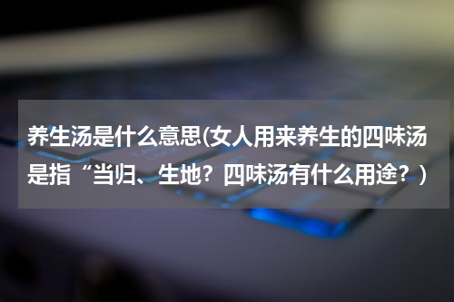 养生汤是什么意思(女人用来养生的四味汤是指“当归、生地？四味汤有什么用途？)