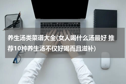 养生汤类菜谱大全(女人喝什么汤最好 推荐10种养生汤不仅好喝而且滋补)