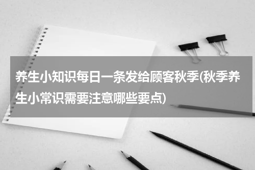 养生小知识每日一条发给顾客秋季(秋季养生小常识需要注意哪些要点)