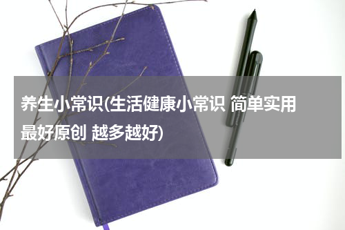 养生小常识(生活健康小常识 简单实用 最好原创 越多越好)
