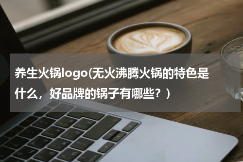 养生火锅logo(无火沸腾火锅的特色是什么，好品牌的锅子有哪些？)