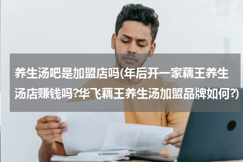 养生汤吧是加盟店吗(年后开一家藕王养生汤店赚钱吗?华飞藕王养生汤加盟品牌如何?)