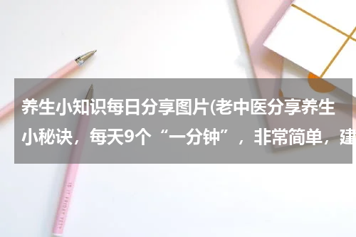 养生小知识每日分享图片(老中医分享养生小秘诀，每天9个“一分钟”，非常简单，建议收藏)