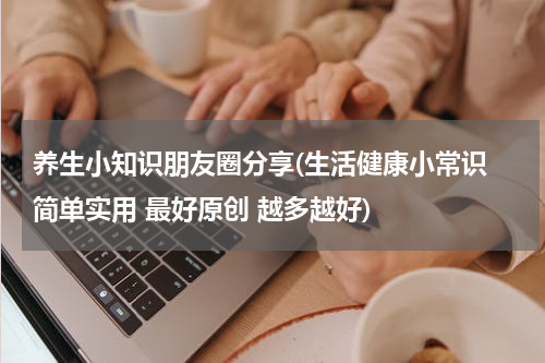 养生小知识朋友圈分享(生活健康小常识 简单实用 最好原创 越多越好)