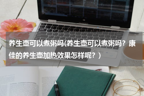 养生壶可以煮粥吗(养生壶可以煮粥吗？康佳的养生壶加热效果怎样呢？)