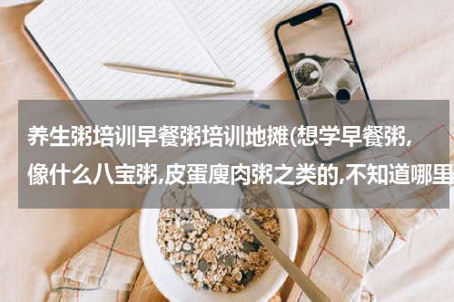 养生粥培训早餐粥培训地摊(想学早餐粥,像什么八宝粥,皮蛋廋肉粥之类的,不知道哪里有的学?)