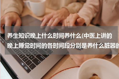 养生知识晚上什么时间养什么(中医上讲的晚上睡觉时间的各时间段分别是养什么脏器的)