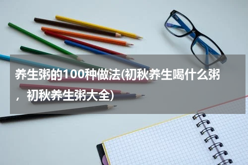 养生粥的100种做法(初秋养生喝什么粥，初秋养生粥大全)