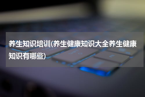 养生知识培训(养生健康知识大全养生健康知识有哪些)