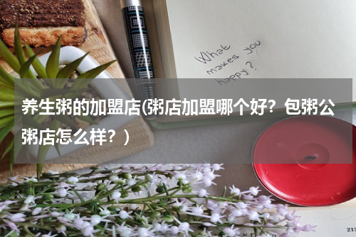养生粥的加盟店(粥店加盟哪个好？包粥公粥店怎么样？)