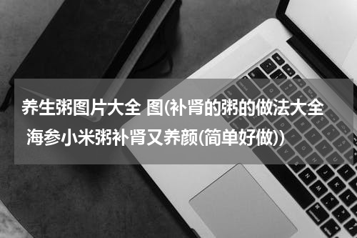 养生粥图片大全 图(补肾的粥的做法大全 海参小米粥补肾又养颜(简单好做))