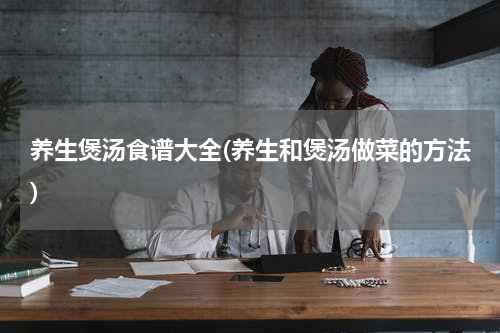 养生煲汤食谱大全(养生和煲汤做菜的方法)