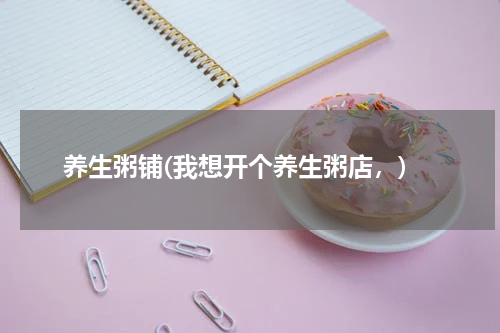 养生粥铺(我想开个养生粥店，)