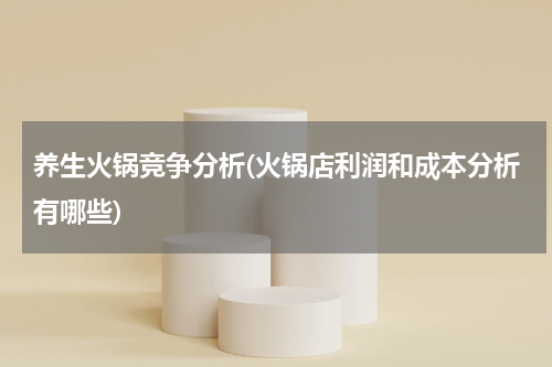 养生火锅竞争分析(火锅店利润和成本分析有哪些)
