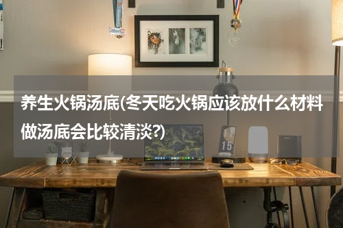 养生火锅汤底(冬天吃火锅应该放什么材料做汤底会比较清淡?)