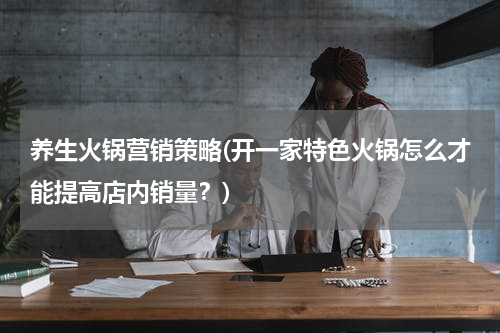 养生火锅营销策略(开一家特色火锅怎么才能提高店内销量？)