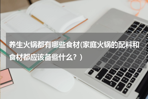 养生火锅都有哪些食材(家庭火锅的配料和食材都应该备些什么？)