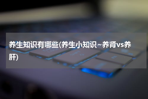 养生知识有哪些(养生小知识~养肾vs养肝)