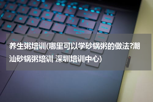 养生粥培训(哪里可以学砂锅粥的做法?潮汕砂锅粥培训 深圳培训中心)