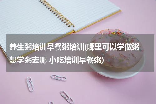 养生粥培训早餐粥培训(哪里可以学做粥 想学粥去哪 小吃培训早餐粥)