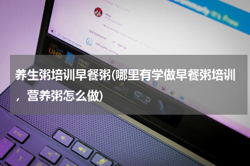 养生粥培训早餐粥(哪里有学做早餐粥培训，营养粥怎么做)