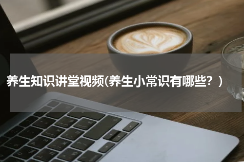 养生知识讲堂视频(养生小常识有哪些？)
