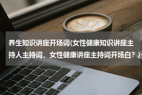 养生知识讲座开场词(女性健康知识讲座主持人主持词，女性健康讲座主持词开场白？)