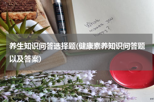 养生知识问答选择题(健康素养知识问答题以及答案)