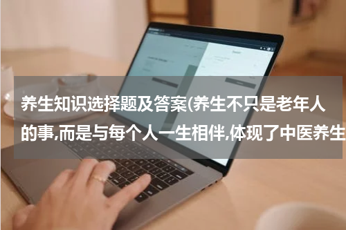 养生知识选择题及答案(养生不只是老年人的事,而是与每个人一生相伴,体现了中医养生学的哪个基本特征)