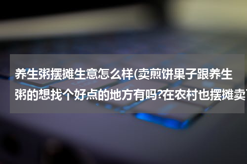 养生粥摆摊生意怎么样(卖煎饼果子跟养生粥的想找个好点的地方有吗?在农村也摆摊卖了几年级，现在创卫太严。想去市里发展！)