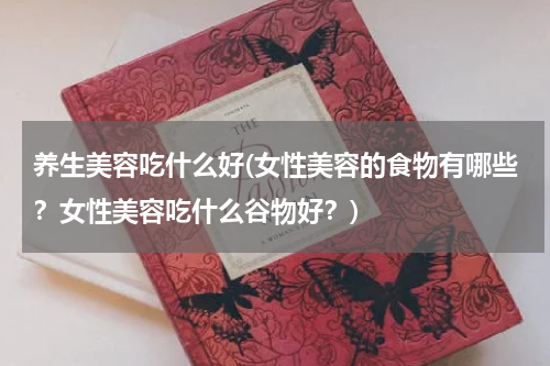 养生美容吃什么好(女性美容的食物有哪些？女性美容吃什么谷物好？)
