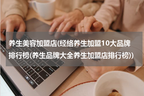 养生美容加盟店(经络养生加盟10大品牌排行榜(养生品牌大全养生加盟店排行榜))