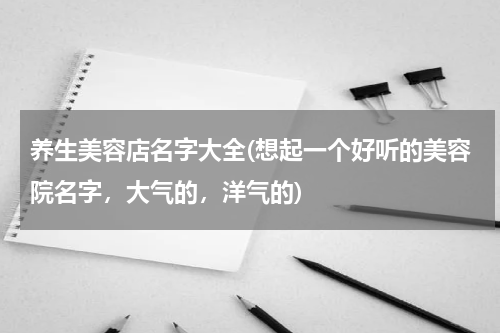 养生美容店名字大全(想起一个好听的美容院名字，大气的，洋气的)
