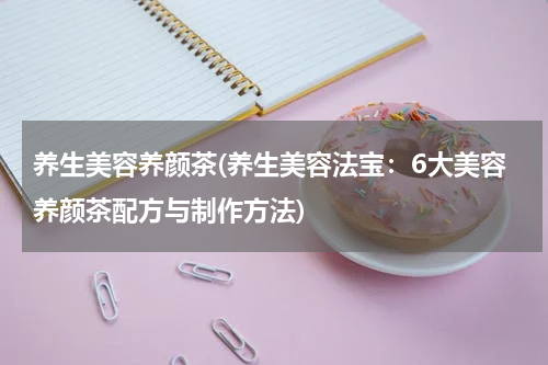 养生美容养颜茶(养生美容法宝：6大美容养颜茶配方与制作方法)