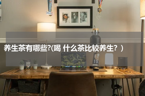 养生茶有哪些?(喝 什么茶比较养生？)