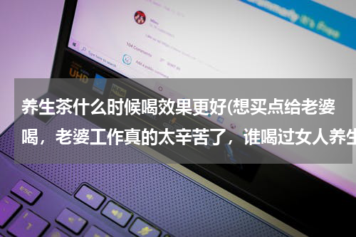 养生茶什么时候喝效果更好(想买点给老婆喝，老婆工作真的太辛苦了，谁喝过女人养生茶的请说一下。)