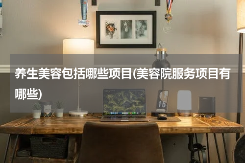 养生美容包括哪些项目(美容院服务项目有哪些)