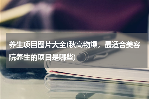 养生项目图片大全(秋高物燥，最适合美容院养生的项目是哪些)