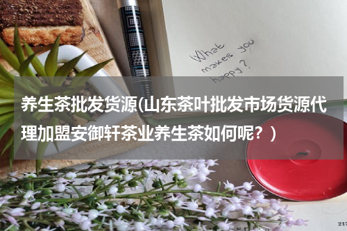 养生茶批发货源(山东茶叶批发市场货源代理加盟安御轩茶业养生茶如何呢？)